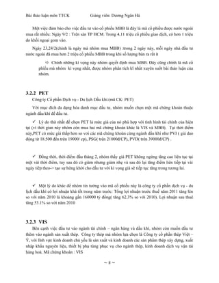 Bài thảo luận môn TTCK              Giảng viên: Dương Ngân Hà


    Một việc đảm bảo cho việc đầu tư vào cổ phiếu MBB là đây là mã cổ phiếu được nước ngoài
mua rất nhiều: Ngày 9/2 : Trên sàn TP HCM. Trong 4,11 triệu cổ phiếu giao dịch, có hơn 1 triệu
do khối ngoại gom vào.
   Ngày 23,24/2(chính là ngày mà nhóm mua MBB) :trong 2 ngày này, mỗi ngày nhà đầu tư
nước ngoài đã mua hơn 2 triệu cổ phiếu MBB trong khi số lượng bán ra rất ít
            Chính những kì vọng này nhóm quyết định mua MBB. Đây cũng chính là mã cổ
       phiếu mà nhóm kì vọng nhất, được nhóm phân tích kĩ nhất xuyên suốt bài thảo luận của
       nhóm.



3.2.2 PET
   Công ty Cổ phần Dịch vụ - Du lịch Dầu khí.(mã CK: PET)
   Với mục đích đa dạng hóa danh mục đầu tư, nhóm muốn chọn một mã chứng khoán thuộc
ngành dầu khí để đầu tư.
      Lý do thứ nhất để chọn PET là mức giá của nó phù hợp với tình hình tài chính của hiện
tại (vì thời gian này nhóm còn mua hai mã chứng khoán khác là VIS và MBB). Tại thời điểm
này,PET có mức giá thấp hơn so vơi các mã chứng khoán cùng ngành dầu khí như PVI ( giá dao
động từ 18.500 đến trên 19000/ cp), PSG( trên 21000đ/CP), PVD( trên 39000đ/CP) .



    Đồng thời, thời điểm đầu tháng 2, nhóm thấy giá PET không ngừng tăng cao liên tục tại
một vài thời điểm, tuy sau đó có giảm nhưng giảm nhẹ và sau đó lại tăng điểm liên tiếp tại vài
ngày tiêp theo-> tạo sự hứng khởi cho đầu tư với kì vọng giá sẽ tiếp tục tăng trong tương lai.



     Một lý do khác để nhóm tin tưởng vào mã cổ phiếu này là công ty cổ phần dịch vụ - du
lịch dầu khí có lợi nhuận khá tốt trong năm trước: Tổng lợi nhuận trước thuế năm 2011 tăng lên
so với năm 2010 là khoảng gần 160000 tỷ đồng( tăng 62.3% so với 2010). Lợi nhuận sau thuê
tăng 53.1% so với năm 2010



3.2.3 VIS
    Bên cạnh việc đầu tư vào ngành tài chính – ngân hàng và dầu khí, nhóm còn muốn đầu tư
thêm vào ngành sản xuất thép. Công ty thép mà nhóm lựa chọn là Công ty cổ phần thép Việt –
Ý, với lĩnh vực kinh doanh chủ yếu là sản xuất và kinh doanh các sản phẩm thép xây dựng, xuất
nhập khẩu nguyên liệu, thiết bị phụ tùng phục vụ cho ngành thép, kinh doanh dịch vụ vận tải
hàng hoá. Mã chứng khoán : VIS

                                           ~8~
 