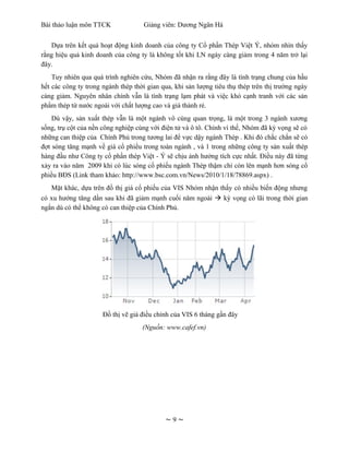 Bài thảo luận môn TTCK              Giảng viên: Dương Ngân Hà


   Dựa trên kết quả hoạt động kinh doanh của công ty Cổ phần Thép Việt Ý, nhóm nhìn thấy
rằng hiệu quả kinh doanh của công ty là không tốt khi LN ngày càng giảm trong 4 năm trở lại
đây.
    Tuy nhiên qua quá trình nghiên cứu, Nhóm đã nhận ra rằng đây là tình trạng chung của hầu
hết các công ty trong ngành thép thời gian qua, khi sản lượng tiêu thụ thép trên thị trường ngày
càng giảm. Nguyên nhân chính vẫn là tình trạng lạm phát và việc khó cạnh tranh với các sản
phẩm thép từ nước ngoài với chất lượng cao và giá thành rẻ.
    Dù vậy, sản xuất thép vẫn là một ngành vô cùng quan trọng, là một trong 3 ngành xương
sống, trụ cột của nền công nghiệp cùng với điện tử và ô tô. Chính vì thế, Nhóm đã kỳ vọng sẽ có
những can thiệp của Chính Phủ trong tương lai để vực dậy ngành Thép . Khi đó chắc chắn sẽ có
đợt sóng tăng mạnh về giá cổ phiếu trong toàn ngành , và 1 trong những công ty sản xuất thép
hàng đầu như Công ty cổ phần thép Việt - Ý sẽ chịu ảnh hưởng tích cực nhất. Điều này đã từng
xảy ra vào năm 2009 khi có lúc sóng cổ phiếu ngành Thép thậm chí còn lên mạnh hơn sóng cổ
phiều BĐS (Link tham khảo: http://www.bsc.com.vn/News/2010/1/18/78869.aspx) .
   Mặt khác, dựa trên đồ thị giá cổ phiếu của VIS Nhóm nhận thấy có nhiều biến động nhưng
có xu hướng tăng dần sau khi đã giảm mạnh cuối năm ngoái  kỳ vọng có lãi trong thời gian
ngắn dù có thể không có can thiệp của Chính Phủ.




                      Đồ thị vẽ giá điều chỉnh của VIS 6 tháng gần đây
                                    (Nguồn: www.cafef.vn)




                                            ~9~
 