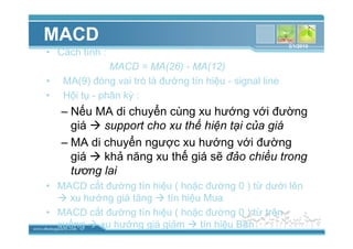 www.themegallery.com
MACD
• Cách tính :
MACD = MA(26) - MA(12)
• MA(9) ñóng vai trò là ñư ng tín hi u - signal line
• H i t - phân kỳ :
– N u MA di chuy n cùng xu hư ng v i ñư ng
giá support cho xu th hi n t i c a giá
– MA di chuy n ngư c xu hư ng v i ñư ng
giá kh năng xu th giá s ñ o chi u trong
tương lai
• MACD c t ñư ng tín hi u ( ho c ñư ng 0 ) t dư i lên
xu hư ng giá tăng tín hi u Mua
• MACD c t ñư ng tín hi u ( ho c ñư ng 0 ) t trên
xu ng xu hư ng giá gi m tín hi u Bán
3/1/2010
 
