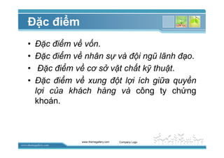 www.themegallery.com
ð c ñi m
• ð c ñi m v v n.
• ð c ñi m v nhân s và ñ i ngũ lãnh ñ o.
• ð c ñi m v cơ s v t ch t k thu t.
• ð c ñi m v xung ñ t l i ích gi a quy n
l i c a khách hàng và công ty ch ng
khoán.
www.themegallery.com Company Logo
 