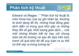 www.themegallery.com
Phân tích k thu t
Edward và Magee : “ Phân tích k thu t là
môn khoa h c c a s ghi nh n l i, thư ng
là dư i d ng ñ th , nh ng ho t ñ ng giao
d ch di n ra trong quá kh gây ra nh ng
thay ñ i v giá, kh i lư ng giao d ch,... c a
m t ch ng khoán b t kỳ hay v i chung
toàn b th trư ng và sau ñó d a trên b c
tranh v quá kh ñó ñ suy lu n ra xu th
có th x y ra trong tương lai.”
3/1/2010
 