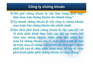 Công ty ch ng khoán
Môi gi i ch ng khoán là vi c làm trung gian th c
hi n mua, bán ch ng khoán cho khách hàng.”
T doanh ch ng khoán là vi c công ty ch ng khoán
mua ho c bán ch ng khoán cho chính mình
B o lãnh phát hành ch ng khoán là vi c cam k t v i
t ch c phát hành th c hi n các th t c trư c khi
chào bán ch ng khoán, nh n mua m t ph n hay
toàn b ch ng khoán c a t ch c phát hành ñ bán
l i ho c mua s ch ng khoán còn l i chưa ñư c phân
ph i h t c a t ch c phát hành ho c h tr t ch c
phát hành phân ph i ch ng khoán ra công chúng.”
 