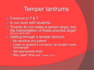 Temper tantrums
   Common in T & T
   In our work with students
   “Events do not make a person angry, but
    the interpretation of these provoke anger”
    (Bhave & Saini, 2009)
   Getting through a temper tantrum:
     Be sensitive and patient
     Listen to student‟s concerns; let student voice
      him/herself
     Set appropriate limits
     May need “time out” (Cohen, 2011)
 