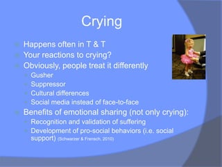 Crying
   Happens often in T & T
   Your reactions to crying?
   Obviously, people treat it differently
       Gusher
       Suppressor
       Cultural differences
       Social media instead of face-to-face
   Benefits of emotional sharing (not only crying):
     Recognition and validation of suffering
     Development of pro-social behaviors (i.e. social
        support) (Schwarzer & Frensch, 2010)
 