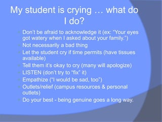 My student is crying … what do
             I do?
  Don‟t be afraid to acknowledge it (ex: “Your eyes
     got watery when I asked about your family.”)
    Not necessarily a bad thing
    Let the student cry if time permits (have tissues
     available)
    Tell them it‟s okay to cry (many will apologize)
    LISTEN (don‟t try to “fix” it)
    Empathize (“I would be sad, too”)
    Outlets/relief (campus resources & personal
     outlets)
    Do your best - being genuine goes a long way.
 