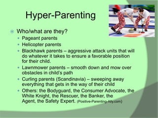 Hyper-Parenting
   Who/what are they?
     Pageant parents
     Helicopter parents
     Blackhawk parents – aggressive attack units that will
      do whatever it takes to ensure a favorable position
      for their child.
     Lawnmower parents – smooth down and mow over
      obstacles in child‟s path
     Curling parents (Scandinavia) – sweeping away
      everything that gets in the way of their child
     Others: the Bodyguard, the Consumer Advocate, the
      White Knight, the Rescuer, the Banker, the
      Agent, the Safety Expert. (Positive-Parenting-Ally.com)
 
