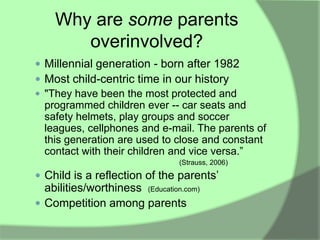 Why are some parents
       overinvolved?
 Millennial generation - born after 1982
 Most child-centric time in our history
 "They have been the most protected and
  programmed children ever -- car seats and
  safety helmets, play groups and soccer
  leagues, cellphones and e-mail. The parents of
  this generation are used to close and constant
  contact with their children and vice versa.”
                                 (Strauss, 2006)

 Child is a reflection of the parents‟
  abilities/worthiness (Education.com)
 Competition among parents
 