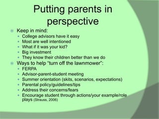 Putting parents in
               perspective
   Keep in mind:
       College advisors have it easy
       Most are well intentioned
       What if it was your kid?
       Big investment
       They know their children better than we do
   Ways to help “turn off the lawnmower”:
       FERPA
       Advisor-parent-student meeting
       Summer orientation (skits, scenarios, expectations)
       Parental policy/guidelines/tips
       Address their concerns/fears
       Encourage student through actions/your example/role
        plays (Strauss, 2006)
 