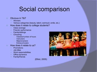 Social comparison
   Obvious in T&T
       Winners
       Various categories (beauty, talent, swimsuit, smile, etc.)
   How does it relate to college students?
       Class average
       Friends‟ performance
       Family/siblings
       Choosing:
        ○   Classes/number of hours
        ○   Instructors
        ○   Majors/careers
        ○   Extracurriculars
   How does it relate to us?
       Promotions
       Job titles
       Work responsibilities
       Office dynamics
       Family/friends
                                  (Elliot, 2005)
 