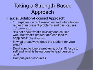 Taking a Strength-Based
               Approach
   a.k.a. Solution-Focused Approach:
     “… explores current resources and future hopes
        rather than present problems and past causes
        …” (Iveson, 2002)
       “It's not about what's missing and causes
        woe, but what's present and can lead to
        happiness” (PsychPage.com)
       In what areas/ways does the student (or you)
        excel?
       Don‟t want to ignore problems, but shift focus to
        self and what is being done to lead person to
        goal
       Campus/peer resources
 