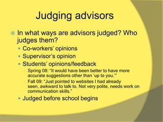 Judging advisors
   In what ways are advisors judged? Who
    judges them?
     Co-workers‟ opinions
     Supervisor‟s opinion
     Students‟ opinions/feedback
     ○ Spring 08: “It would have been better to have more
       accurate suggestions other than „up to you.‟”
     ○ Fall 09: “Just pointed to websites I had already
       seen, awkward to talk to. Not very polite, needs work on
       communication skills.”
     Judged before school begins
 