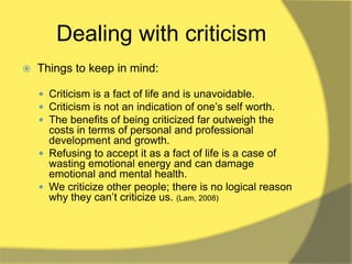Dealing with criticism
   Things to keep in mind:

     Criticism is a fact of life and is unavoidable.
     Criticism is not an indication of one‟s self worth.
     The benefits of being criticized far outweigh the
      costs in terms of personal and professional
      development and growth.
     Refusing to accept it as a fact of life is a case of
      wasting emotional energy and can damage
      emotional and mental health.
     We criticize other people; there is no logical reason
      why they can‟t criticize us. (Lam, 2008)
 