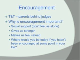 Encouragement
   T&T – parents behind judges
 Why    is encouragement important?
     Social support (don‟t feel as alone)
     Gives us strength
     Makes us feel valued
     Where would you be today if you hadn‟t
     been encouraged at some point in your
     life?
 