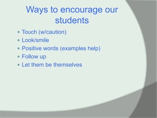 Ways to encourage our
         students
 Touch (w/caution)
 Look/smile
 Positive words (examples help)
 Follow up
 Let them be themselves
 