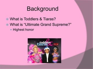 Background
 What is Toddlers & Tiaras?
 What is “Ultimate Grand Supreme?”
     Highest honor
 