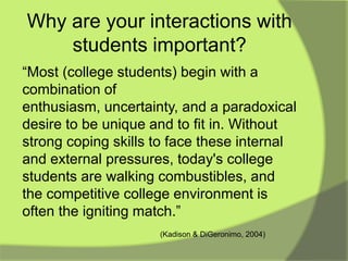 Why are your interactions with
    students important?
“Most (college students) begin with a
combination of
enthusiasm, uncertainty, and a paradoxical
desire to be unique and to fit in. Without
strong coping skills to face these internal
and external pressures, today's college
students are walking combustibles, and
the competitive college environment is
often the igniting match.”
                     (Kadison & DiGeronimo, 2004)
 