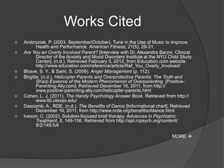 Works Cited
   Ambroziak, P. (2003, September/October). Tune in the Use of Music to Improve
           Health and Performance. American Fitness, 21(5), 29-31.
   Are You an Overly Involved Parent? [Interview with Dr. Alexandra Barzvi, Clinical
           Director of the Anxiety and Mood Disorders Institute at the NYU Child Study
           Center]. (n.d.). Retrieved February 3, 2012, from Education.com website:
           http://www.education.com/reference/article/Ref_You_Overly_Involved/
   Bhave, S. Y., & Saini, S. (2009). Anger Management (p. 112).
   Birgitte. (n.d.). Helicopter Parents and Overprotective Parents: The Truth and
           Sharp Essence of the Modern Phenomenon of Overparenting [Positive-
           Parenting-Ally.com]. Retrieved December 16, 2011, from http://
           www.positive-parenting-ally.com/helicopter-parents.html
   Cohen, L. J. (2011). The Handy Psychology Answer Book. Retrieved from http://
           www.lib.utexas.edu/
   Dascomb, A., RDE. (n.d.). The Benefits of Dance [Informational chart]. Retrieved
           December 16, 2011, from http://www.nrde.org/benefitsofdance.html
   Iveson, C. (2002). Solution-focused brief therapy. Advances in Psychiatric
           Treatment, 8, 149-156. Retrieved from http://apt.rcpsych.org/content/
           8/2/149.full

                                                                            MORE 
 