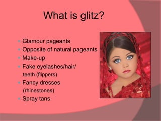 What is glitz?

 Glamour pageants
 Opposite of natural pageants
 Make-up
 Fake eyelashes/hair/
  teeth (flippers)
 Fancy dresses
  (rhinestones)
 Spray tans
 