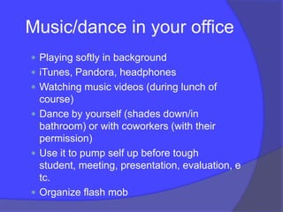 Music/dance in your office
 Playing softly in background
 iTunes, Pandora, headphones
 Watching music videos (during lunch of
  course)
 Dance by yourself (shades down/in
  bathroom) or with coworkers (with their
  permission)
 Use it to pump self up before tough
  student, meeting, presentation, evaluation, e
  tc.
 Organize flash mob
 