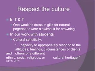 Respect the culture
   In T & T
     One wouldn‟t dress in glitz for natural
       pageant or wear a swimsuit for crowning.
   In our work with students
     Cultural sensitivity:
      “… capacity to appropriately respond to the
      attitudes, feelings, circumstances of clients
and others of a different
ethnic, racial, religious, or    cultural heritage.”
(Sperry, 2010)
 