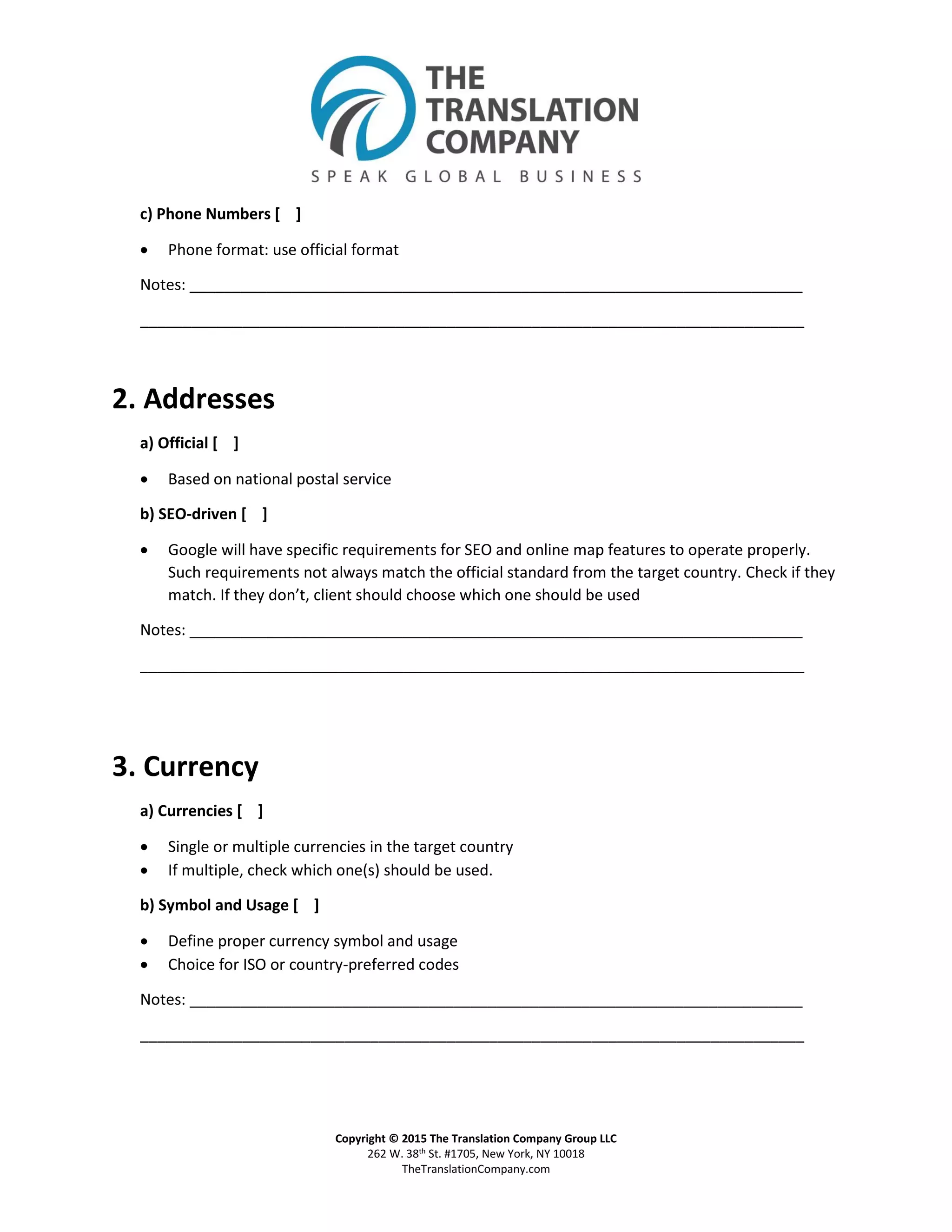 Copyright © 2015 The Translation Company Group LLC
262 W. 38th St. #1705, New York, NY 10018
TheTranslationCompany.com
c) Phone Numbers [ ]
 Phone format: use official format
Notes: ________________________________________________________________________
______________________________________________________________________________
2. Addresses
a) Official [ ]
 Based on national postal service
b) SEO-driven [ ]
 Google will have specific requirements for SEO and online map features to operate properly.
Such requirements not always match the official standard from the target country. Check if they
match. If they don’t, client should choose which one should be used
Notes: ________________________________________________________________________
______________________________________________________________________________
3. Currency
a) Currencies [ ]
 Single or multiple currencies in the target country
 If multiple, check which one(s) should be used.
b) Symbol and Usage [ ]
 Define proper currency symbol and usage
 Choice for ISO or country-preferred codes
Notes: ________________________________________________________________________
______________________________________________________________________________
 