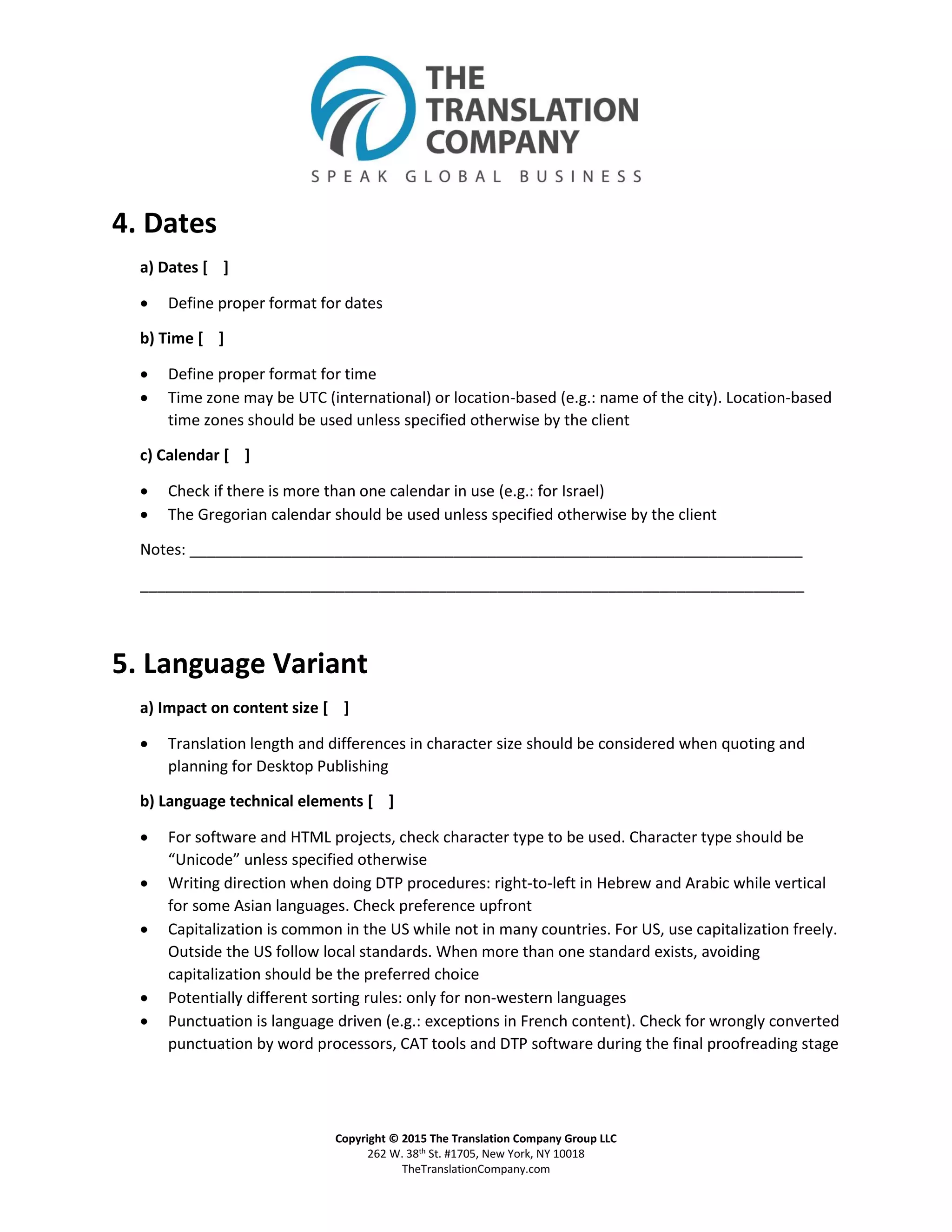 Copyright © 2015 The Translation Company Group LLC
262 W. 38th St. #1705, New York, NY 10018
TheTranslationCompany.com
4. Dates
a) Dates [ ]
 Define proper format for dates
b) Time [ ]
 Define proper format for time
 Time zone may be UTC (international) or location-based (e.g.: name of the city). Location-based
time zones should be used unless specified otherwise by the client
c) Calendar [ ]
 Check if there is more than one calendar in use (e.g.: for Israel)
 The Gregorian calendar should be used unless specified otherwise by the client
Notes: ________________________________________________________________________
______________________________________________________________________________
5. Language Variant
a) Impact on content size [ ]
 Translation length and differences in character size should be considered when quoting and
planning for Desktop Publishing
b) Language technical elements [ ]
 For software and HTML projects, check character type to be used. Character type should be
“Unicode” unless specified otherwise
 Writing direction when doing DTP procedures: right-to-left in Hebrew and Arabic while vertical
for some Asian languages. Check preference upfront
 Capitalization is common in the US while not in many countries. For US, use capitalization freely.
Outside the US follow local standards. When more than one standard exists, avoiding
capitalization should be the preferred choice
 Potentially different sorting rules: only for non-western languages
 Punctuation is language driven (e.g.: exceptions in French content). Check for wrongly converted
punctuation by word processors, CAT tools and DTP software during the final proofreading stage
 