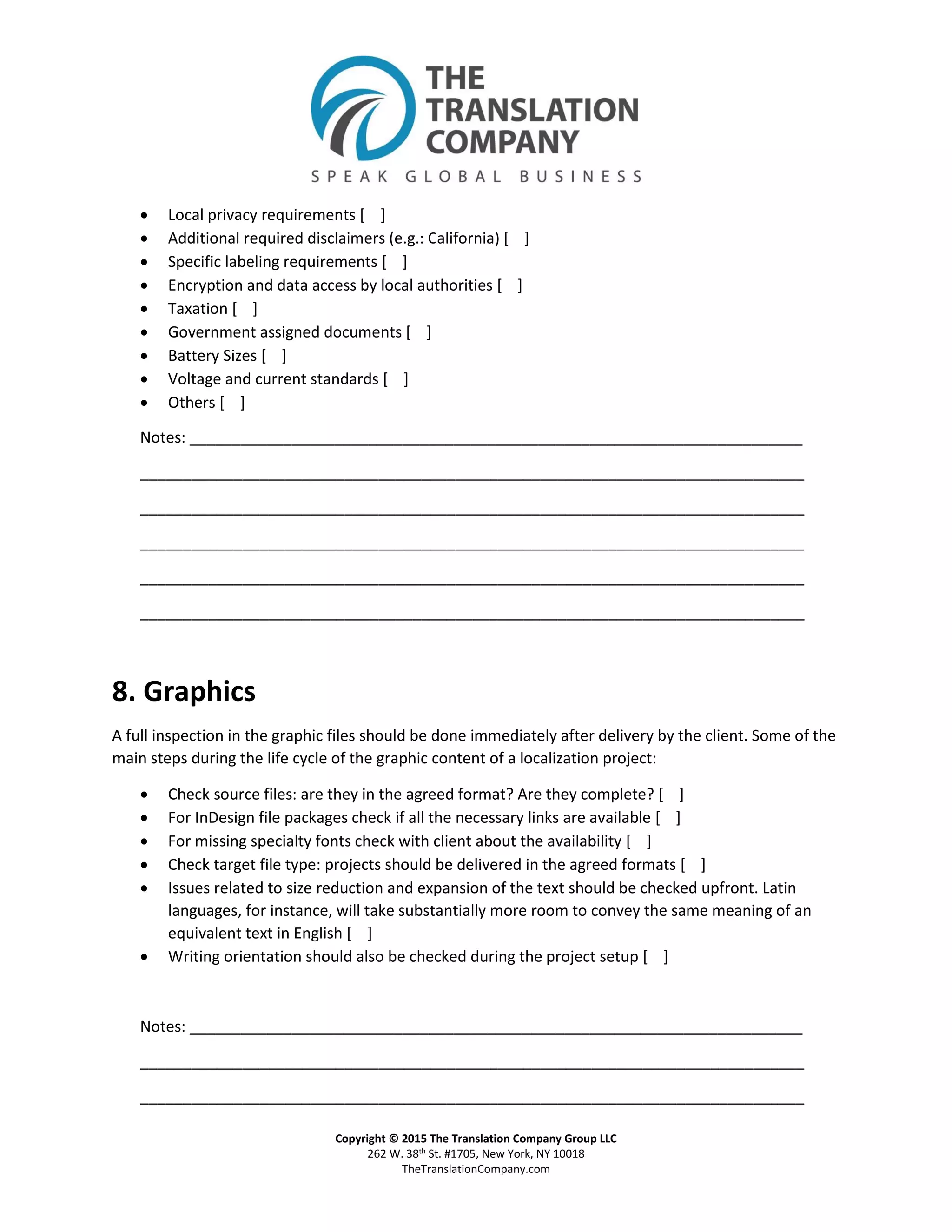 Copyright © 2015 The Translation Company Group LLC
262 W. 38th St. #1705, New York, NY 10018
TheTranslationCompany.com
 Local privacy requirements [ ]
 Additional required disclaimers (e.g.: California) [ ]
 Specific labeling requirements [ ]
 Encryption and data access by local authorities [ ]
 Taxation [ ]
 Government assigned documents [ ]
 Battery Sizes [ ]
 Voltage and current standards [ ]
 Others [ ]
Notes: ________________________________________________________________________
______________________________________________________________________________
______________________________________________________________________________
______________________________________________________________________________
______________________________________________________________________________
______________________________________________________________________________
8. Graphics
A full inspection in the graphic files should be done immediately after delivery by the client. Some of the
main steps during the life cycle of the graphic content of a localization project:
 Check source files: are they in the agreed format? Are they complete? [ ]
 For InDesign file packages check if all the necessary links are available [ ]
 For missing specialty fonts check with client about the availability [ ]
 Check target file type: projects should be delivered in the agreed formats [ ]
 Issues related to size reduction and expansion of the text should be checked upfront. Latin
languages, for instance, will take substantially more room to convey the same meaning of an
equivalent text in English [ ]
 Writing orientation should also be checked during the project setup [ ]
Notes: ________________________________________________________________________
______________________________________________________________________________
______________________________________________________________________________
 
