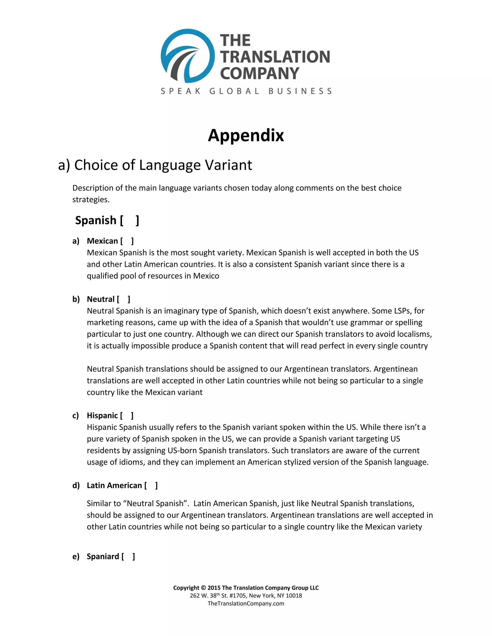 Copyright © 2015 The Translation Company Group LLC
262 W. 38th St. #1705, New York, NY 10018
TheTranslationCompany.com
Appendix
a) Choice of Language Variant
Description of the main language variants chosen today along comments on the best choice
strategies.
Spanish [ ]
a) Mexican [ ]
Mexican Spanish is the most sought variety. Mexican Spanish is well accepted in both the US
and other Latin American countries. It is also a consistent Spanish variant since there is a
qualified pool of resources in Mexico
b) Neutral [ ]
Neutral Spanish is an imaginary type of Spanish, which doesn’t exist anywhere. Some LSPs, for
marketing reasons, came up with the idea of a Spanish that wouldn’t use grammar or spelling
particular to just one country. Although we can direct our Spanish translators to avoid localisms,
it is actually impossible produce a Spanish content that will read perfect in every single country
Neutral Spanish translations should be assigned to our Argentinean translators. Argentinean
translations are well accepted in other Latin countries while not being so particular to a single
country like the Mexican variant
c) Hispanic [ ]
Hispanic Spanish usually refers to the Spanish variant spoken within the US. While there isn’t a
pure variety of Spanish spoken in the US, we can provide a Spanish variant targeting US
residents by assigning US-born Spanish translators. Such translators are aware of the current
usage of idioms, and they can implement an American stylized version of the Spanish language.
d) Latin American [ ]
Similar to “Neutral Spanish”. Latin American Spanish, just like Neutral Spanish translations,
should be assigned to our Argentinean translators. Argentinean translations are well accepted in
other Latin countries while not being so particular to a single country like the Mexican variety
e) Spaniard [ ]
 