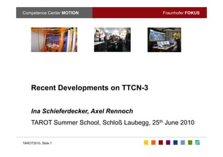 Competence Center MOTION                      Fraunhofer FOKUS




     Recent Developments on TTCN-3


     Ina Schieferdecker, Axel Rennoch
                       ,
     TAROT Summer School, Schloß Laubegg, 25th June 2010


TAROT2010, Slide 1
 