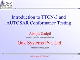 Oak Systems @ TIFAC-VIT 1
Introduction to TTCN-3 and
AUTOSAR Conformance Testing
Abhijit Gadgil
Manager, New Technology Initiatives,
Oak Systems Pvt. Ltd.
contact@oaksys.net
 