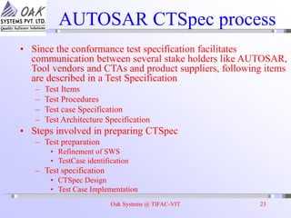 Oak Systems @ TIFAC-VIT 23
AUTOSAR CTSpec process
• Since the conformance test specification facilitates
communication between several stake holders like AUTOSAR,
Tool vendors and CTAs and product suppliers, following items
are described in a Test Specification
– Test Items
– Test Procedures
– Test case Specification
– Test Architecture Specification
• Steps involved in preparing CTSpec
– Test preparation
• Refinement of SWS
• TestCase identification
– Test specification
• CTSpec Design
• Test Case Implementation
 