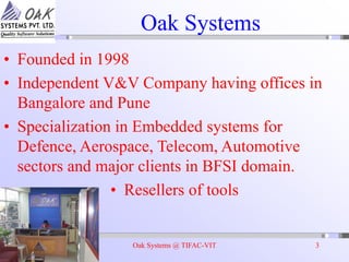 Oak Systems @ TIFAC-VIT 3
Oak Systems
• Founded in 1998
• Independent V&V Company having offices in
Bangalore and Pune
• Specialization in Embedded systems for
Defence, Aerospace, Telecom, Automotive
sectors and major clients in BFSI domain.
• Resellers of tools
 
