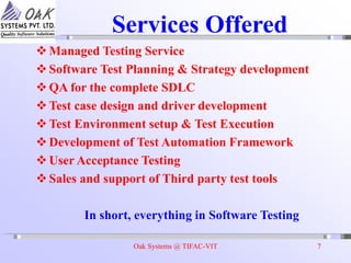 Oak Systems @ TIFAC-VIT 7
Services Offered
Managed Testing Service
Software Test Planning & Strategy development
QA for the complete SDLC
Test case design and driver development
Test Environment setup & Test Execution
Development of Test Automation Framework
User Acceptance Testing
Sales and support of Third party test tools
In short, everything in Software Testing
 