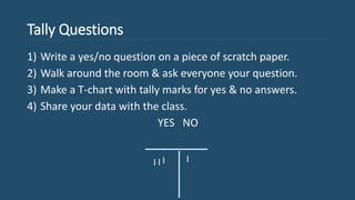 Tally Questions
1) Write a yes/no question on a piece of scratch paper.
2) Walk around the room & ask everyone your question.
3) Make a T-chart with tally marks for yes & no answers.
4) Share your data with the class.
YES NO
 