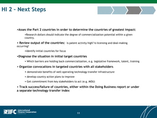HI 2 – Next Steps Asses the Part 2 countries in order to determine the countries of greatest impact: Research dollars should indicate the degree of commercialization potential within a given country. Review output of the countries:   is patent activity high? Is licensing and deal-making occurring? identify initial countries for focus Diagnose the situation in initial target countries Which barriers are holding back commercialization, e.g. legislative framework, talent, training Organize convocations in targeted countries with all stakeholders demonstrate benefits of well-operating technology transfer infrastructure develop country action plans to improve Get commitment from key stakeholders to act (e.g. MOU) Track success/failure of countries, either within the Doing Business report or under a separate technology transfer index 