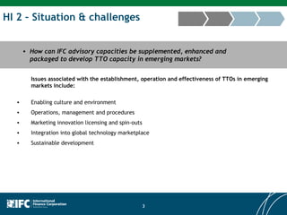 HI 2 – Situation & challenges How can IFC advisory capacities be supplemented, enhanced and packaged to develop TTO capacity in emerging markets? Issues associated with the establishment, operation and effectiveness of TTOs in emerging markets include: Enabling culture and environment Operations, management and procedures Marketing innovation licensing and spin-outs Integration into global technology marketplace Sustainable development 