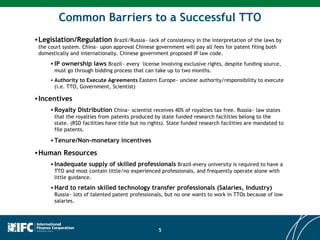 Legislation/Regulation   Brazil/Russia~ lack of consistency in the interpretation of the laws by the court system. China~ upon approval Chinese government will pay all fees for patent filing both domestically and internationally. Chinese government proposed IP law code.  IP ownership laws   Brazil~ every  license involving exclusive rights, despite funding source, must go through bidding process that can take up to two months. Authority to Execute Agreements  Eastern Europe~ unclear authority/responsibility to execute (i.e. TTO, Government, Scientist) Incentives Royalty Distribution  China~ scientist receives 40% of royalties tax free. Russia~ law states that the royalties from patents produced by state funded research facilities belong to the state. (R$D facilities have title but no rights). State funded research facilities are mandated to file patents.  Tenure/Non-monetary incentives Human Resources  Inadequate supply of skilled professionals  Brazil-every university is required to have a TTO and most contain little/no experienced professionals, and frequently operate alone with little guidance.  Hard to retain skilled technology transfer professionals (Salaries, Industry)   Russia~ lots of talented patent professionals, but no one wants to work in TTOs because of low salaries. Common Barriers to a Successful TTO 