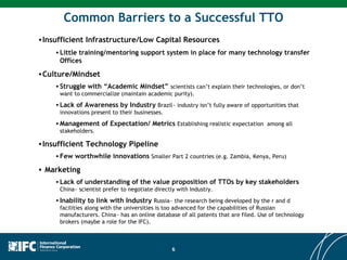 Common Barriers to a Successful TTO Insufficient Infrastructure/Low Capital Resources Little training/mentoring support system in place for many technology transfer Offices Culture/Mindset Struggle with “Academic Mindset”  scientists can’t explain their technologies, or don’t want to commercialize (maintain academic purity).  Lack of Awareness by Industry  Brazil~ industry isn’t fully aware of opportunities that innovations present to their businesses. Management of Expectation/ Metrics  Establishing realistic expectation  among all stakeholders. Insufficient Technology Pipeline Few worthwhile innovations  Smaller Part 2 countries (e.g. Zambia, Kenya, Peru) Marketing Lack of understanding of the value proposition of TTOs by key stakeholders  China~ scientist prefer to negotiate directly with Industry. Inability to link with Industry   Russia~ the research being developed by the r and d facilities along with the universities is too advanced for the capabilities of Russian manufacturers. China~ has an online database of all patents that are filed. Use of technology brokers (maybe a role for the IFC). 