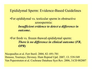 Epididymal Sperm: Evidence-Based Guidelines
Nicopoullos et al. Fert Steril. 2004, 82: 691-701
Donoso, Tournaye, Devroey. Hum Reprod Upd. 2007, 13: 539-549
Van Peperstraten et al. Cochrane Database Syst Rev. 2006, 3:CD 002807
• For epididymal vs. testicular sperm in obstructive
azoospermia:
Insufficient evidence to detect a difference in
outcome.
• For fresh vs. frozen thawed epididymal sperm:
There is no difference in clinical outcome (FR,
OPR)
 
