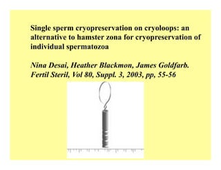Single sperm cryopreservation on cryoloops: an
alternative to hamster zona for cryopreservation of
individual spermatozoa
Nina Desai, Heather Blackmon, James Goldfarb.
Fertil Steril, Vol 80, Suppl. 3, 2003, pp, 55-56
 