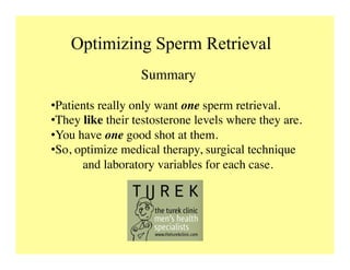 Optimizing Sperm Retrieval
Summary	

• Patients really only want one sperm retrieval.	

• They like their testosterone levels where they are.	

• You have one good shot at them.	

• So, optimize medical therapy, surgical technique
	

and laboratory variables for each case.	

 