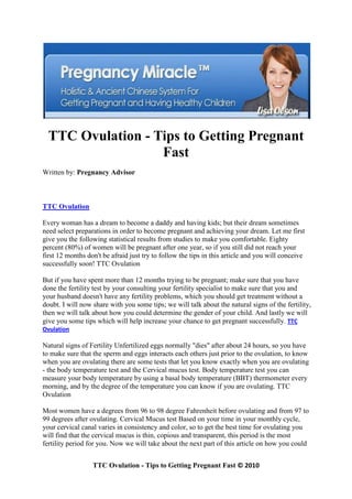 TTC Ovulation - Tips to Getting Pregnant
                   Fast
Written by: Pregnancy Advisor



TTC Ovulation

Every woman has a dream to become a daddy and having kids; but their dream sometimes
need select preparations in order to become pregnant and achieving your dream. Let me first
give you the following statistical results from studies to make you comfortable. Eighty
percent (80%) of women will be pregnant after one year, so if you still did not reach your
first 12 months don't be afraid just try to follow the tips in this article and you will conceive
successfully soon! TTC Ovulation

But if you have spent more than 12 months trying to be pregnant; make sure that you have
done the fertility test by your consulting your fertility specialist to make sure that you and
your husband doesn't have any fertility problems, which you should get treatment without a
doubt. I will now share with you some tips; we will talk about the natural signs of the fertility,
then we will talk about how you could determine the gender of your child. And lastly we will
give you some tips which will help increase your chance to get pregnant successfully. TTC
Ovulation

Natural signs of Fertility Unfertilized eggs normally "dies" after about 24 hours, so you have
to make sure that the sperm and eggs interacts each others just prior to the ovulation, to know
when you are ovulating there are some tests that let you know exactly when you are ovulating
- the body temperature test and the Cervical mucus test. Body temperature test you can
measure your body temperature by using a basal body temperature (BBT) thermometer every
morning, and by the degree of the temperature you can know if you are ovulating. TTC
Ovulation

Most women have a degrees from 96 to 98 degree Fahrenheit before ovulating and from 97 to
99 degrees after ovulating. Cervical Mucus test Based on your time in your monthly cycle,
your cervical canal varies in consistency and color, so to get the best time for ovulating you
will find that the cervical mucus is thin, copious and transparent, this period is the most
fertility period for you. Now we will take about the next part of this article on how you could


                  TTC Ovulation - Tips to Getting Pregnant Fast © 2010
 