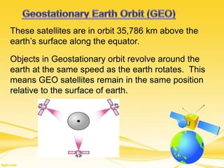 These satellites are in orbit 35,786 km above the
earth’s surface along the equator.
Objects in Geostationary orbit revolve around the
earth at the same speed as the earth rotates. This
means GEO satellites remain in the same position
relative to the surface of earth.
 