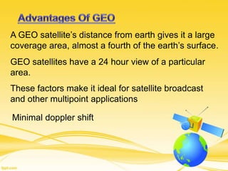 A GEO satellite’s distance from earth gives it a large
coverage area, almost a fourth of the earth’s surface.
GEO satellites have a 24 hour view of a particular
area.
These factors make it ideal for satellite broadcast
and other multipoint applications
Minimal doppler shift
 