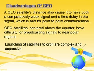 A GEO satellite’s distance also cause it to have both
a comparatively weak signal and a time delay in the
signal, which is bad for point to point communication.
GEO satellites, centered above the equator, have
difficulty for broadcasting signals to near polar
regions
Launching of satellites to orbit are complex and
expensive
 