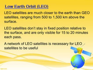 LEO satellites are much closer to the earth than GEO
satellites, ranging from 500 to 1,500 km above the
surface.
LEO satellites don’t stay in fixed position relative to
the surface, and are only visible for 15 to 20 minutes
each pass.
A network of LEO satellites is necessary for LEO
satellites to be useful
 