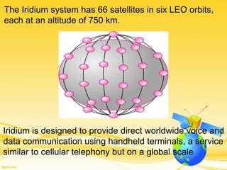 The Iridium system has 66 satellites in six LEO orbits,
each at an altitude of 750 km.
Iridium is designed to provide direct worldwide voice and
data communication using handheld terminals, a service
similar to cellular telephony but on a global scale
 