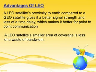 A LEO satellite’s proximity to earth compared to a
GEO satellite gives it a better signal strength and
less of a time delay, which makes it better for point to
point communication
A LEO satellite’s smaller area of coverage is less
of a waste of bandwidth.
 