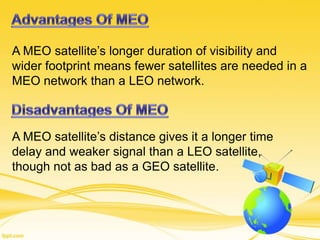A MEO satellite’s longer duration of visibility and
wider footprint means fewer satellites are needed in a
MEO network than a LEO network.
A MEO satellite’s distance gives it a longer time
delay and weaker signal than a LEO satellite,
though not as bad as a GEO satellite.
 