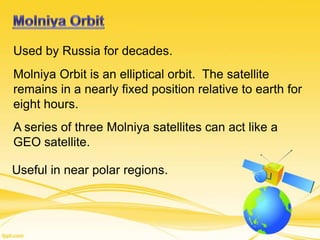 Used by Russia for decades.
Molniya Orbit is an elliptical orbit. The satellite
remains in a nearly fixed position relative to earth for
eight hours.
A series of three Molniya satellites can act like a
GEO satellite.
Useful in near polar regions.
 